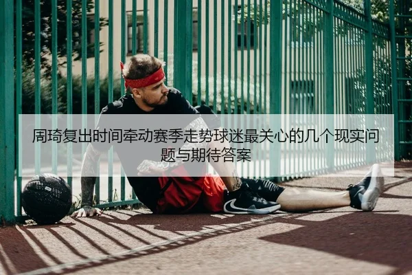 周琦复出时间牵动赛季走势球迷最关心的几个现实问题与期待答案